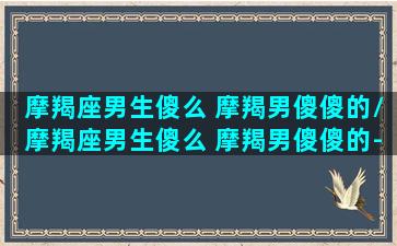 摩羯座男生傻么 摩羯男傻傻的/摩羯座男生傻么 摩羯男傻傻的-我的网站